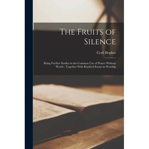 The Fruits of Silence: Being Further Studies in the Common Use of Prayer Without Words: Together With Kindred Essays in Worship