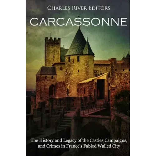 Carcassonne: The History and Legacy of the Castles, Campaigns, and Crimes in France's Fabled Walled City