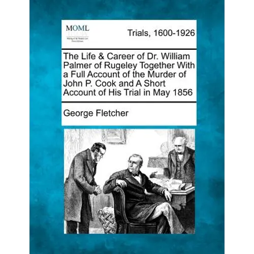 The Life & Career of Dr. William Palmer of Rugeley Together with a Full Account of the Murder of John P. Cook and a Short Account of His Trial in May