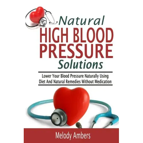 Natural High Blood Pressure Solutions: Lower Your Blood Pressure Naturally Using Diet And Natural Remedies Without Medication
