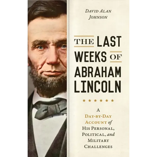The Last Weeks of Abraham Lincoln: A Day-By-Day Account of His Personal, Political, and Military Challenges