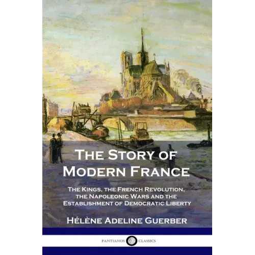 The Story of Modern France: The Kings, the French Revolution, the Napoleonic Wars and the Establishment of Democracy and Liberty