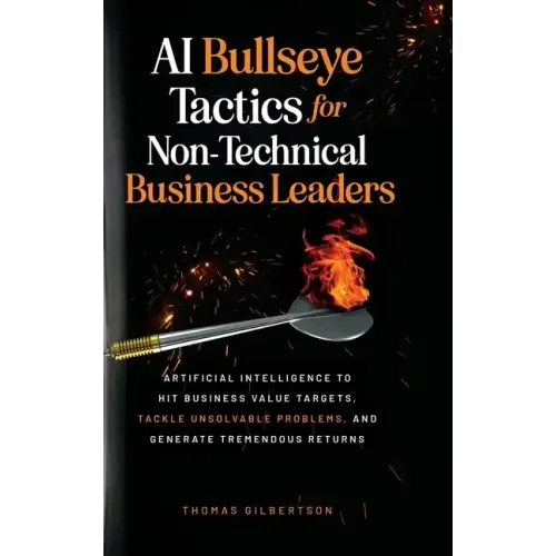 AI Bullseye Tactics For Non-technical Business Leaders: Artificial Intelligence to Hit Business Value Targets, Tackle Unsolvable Problems, and Generat