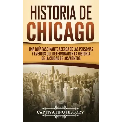 Historia de Chicago: Una Guía Fascinante Acerca de las Personas y Eventos que Determinaron la Historia de la Ciudad de los Vientos