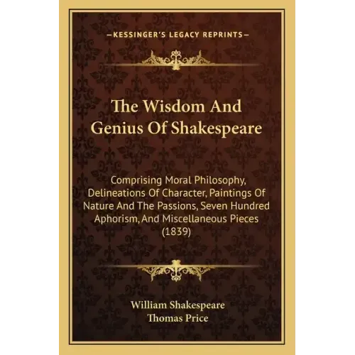 The Wisdom and Genius of Shakespeare: Comprising Moral Philosophy, Delineations of Character, Paintings of Nature and the Passions, Seven Hundred Apho