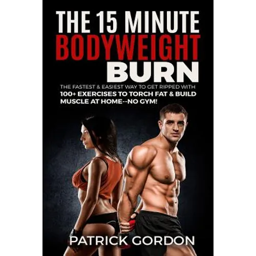 The 15 Minute Bodyweight Burn: 100+ Exercises to Torch Fat & Build Muscle. The Fastest & Easiest Way to Get Ripped at Home--No Gym! Build the Ultimat