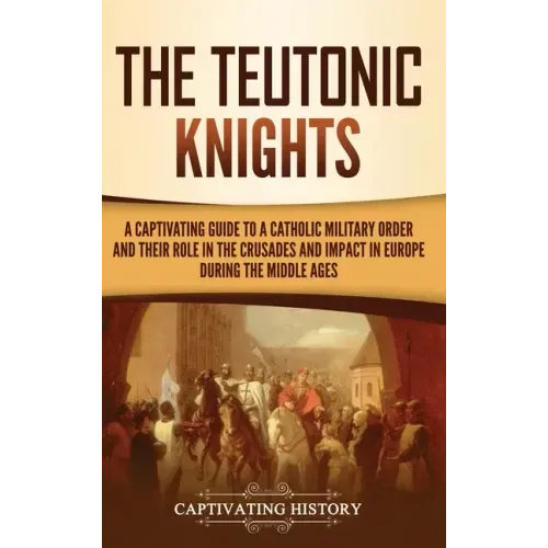 The Teutonic Knights: A Captivating Guide to a Catholic Military Order and Their Role in the Crusades and Impact in Europe during the Middle Ages