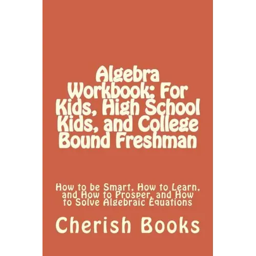 Algebra Workbook: For Kids, High School Kids, and College Bound Freshman: How to be Smart, How to Learn, and How to Prosper, and How to