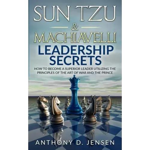 Sun Tzu & Machiavelli Leadership Secrets: How To Become A Superior Leader Utilizing The Principles Of The Art Of War And The Prince