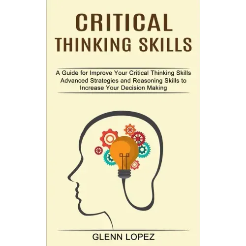 Critical Thinking Skills: Advanced Strategies and Reasoning Skills to Increase Your Decision Making (A Guide for Improve Your Critical Thinking Skills