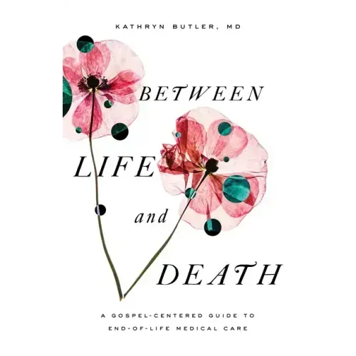 Between Life and Death: A Gospel-Centered Guide to End-Of-Life Medical Care