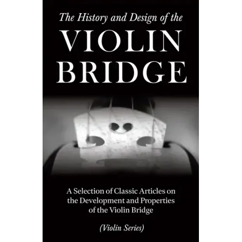 The History and Design of the Violin Bridge - A Selection of Classic Articles on the Development and Properties of the Violin Bridge (Violin Series)