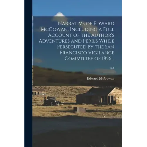 Narrative of Edward McGowan, Including a Full Account of the Author's Adventures and Perils While Persecuted by the San Francisco Vigilance Committee