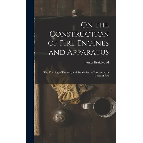 On the Construction of Fire Engines and Apparatus: The Training of Firemen, and the Method of Proceeding in Cases of Fire
