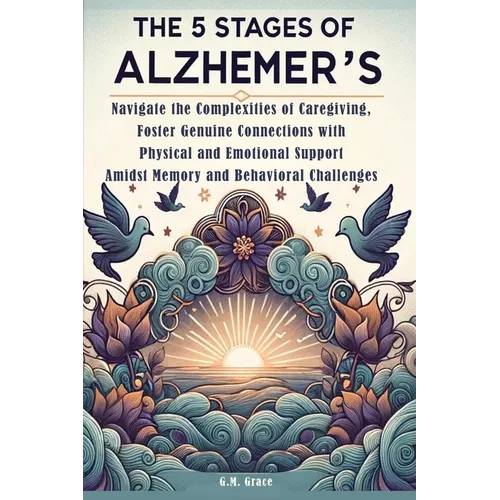 The 5 Stages of Alzheimer's: Navigate the Complexities of Caregiving, Foster Genuine Connections with Physical and Emotional Support Amidst Memory and