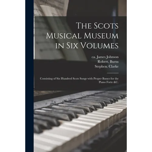The Scots Musical Museum in Six Volumes: Consisting of Six Hundred Scots Songs With Proper Basses for the Piano Forte &c.