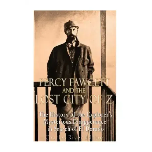 Percy Fawcett and the Lost City of Z: The History of the Explorer's Mysterious Disappearance in Search of El Dorado