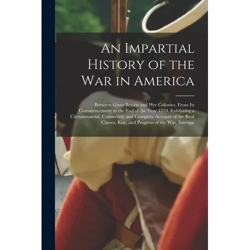 An Impartial History of the War in America: Between Great Britain and Her Colonies, From Its Commencement to the End of the Year 1779. Exhibiting a Ci