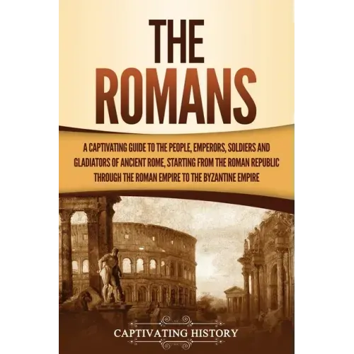 The Romans: A Captivating Guide to the People, Emperors, Soldiers and Gladiators of Ancient Rome, Starting from the Roman Republic through the Roman E