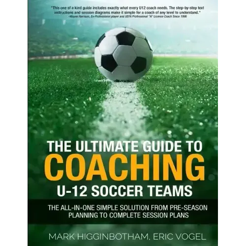 The Ultimate Guide to Coaching U-12 Soccer Teams: The All-in-One Simple Solution from Pre-Season Planning to Complete Session Plans