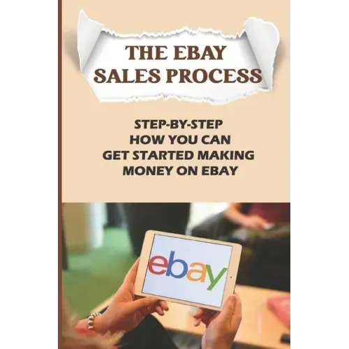 The eBay Sales Process: Step-By-Step How You Can Get Started Making Money On eBay: Start Selling A Lot Of Collectibles On Ebay