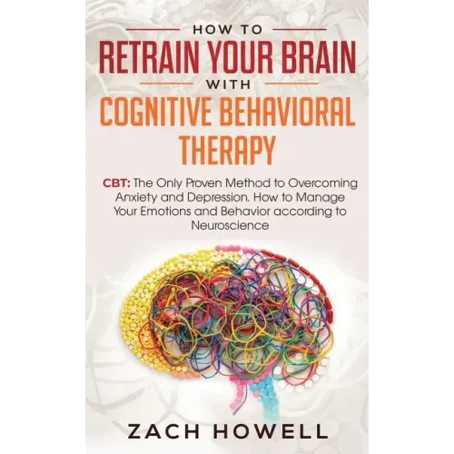 How to Retrain Your Brain with Cognitive Behavioral Therapy: CBT: The Only Proven Method to Overcoming Anxiety and Depression. How to Manage Your Emot