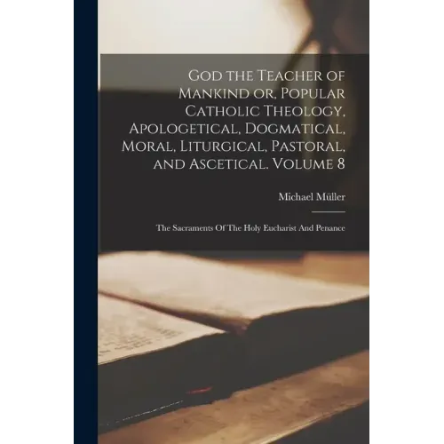 God the Teacher of Mankind or, Popular Catholic Theology, Apologetical, Dogmatical, Moral, Liturgical, Pastoral, and Ascetical. Volume 8: The Sacramen
