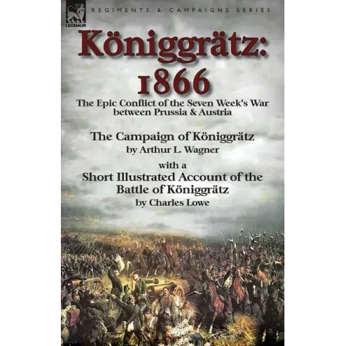 Königgrätz: 1866: the Epic Conflict of the Seven Week's War between Prussia & Austria-The Campaign of Königgrätz by Arthur L. Wagner with a Short Illu