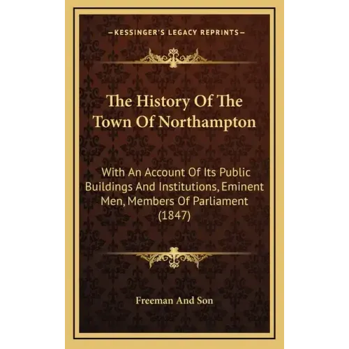 The History Of The Town Of Northampton: With An Account Of Its Public Buildings And Institutions, Eminent Men, Members Of Parliament (1847)