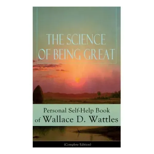 The Science of Being Great: Personal Self-Help Book of Wallace D. Wattles (Complete Edition): From One of the New Thought Pioneers, Author of the Scie