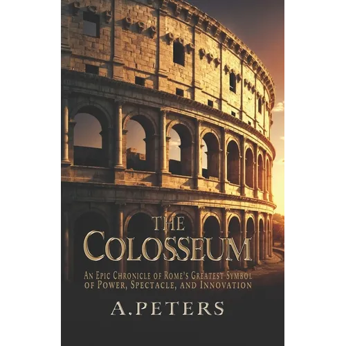 The Colosseum: An Epic Chronicle of Rome's Greatest Symbol of Power, Spectacle, and Innovation: A Comprehensive History of the Gladia
