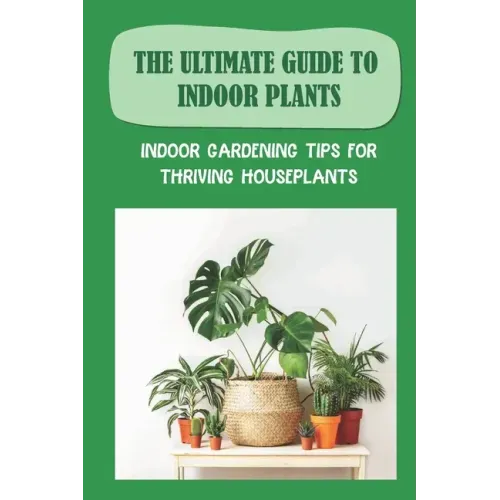 The Ultimate Guide To Indoor Plants: Indoor Gardening Tips For Thriving Houseplants: How To Grow And Care For Indoor Plants