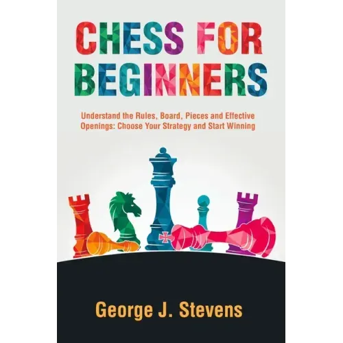 Chess for Beginners: Understand the Rules, Board, Pieces and Effective Openings: Choose Your Strategy and Start Winning