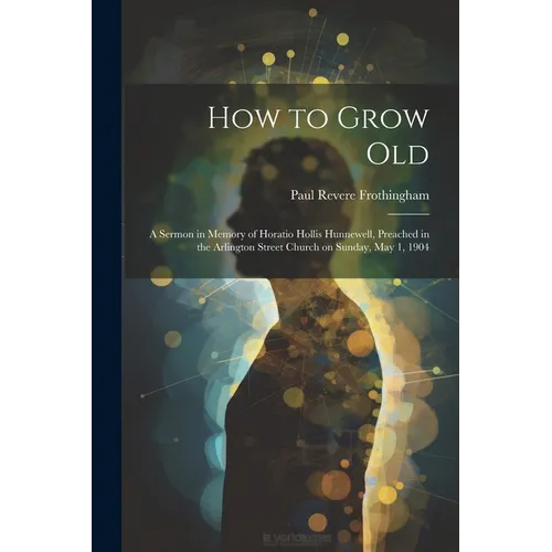 How to Grow Old: A Sermon in Memory of Horatio Hollis Hunnewell, Preached in the Arlington Street Church on Sunday, May 1, 1904