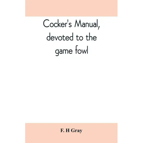 Cocker's manual, devoted to the game fowl, their origin and breeding, rules for feeding, heeling, handling, etc., description of the different breeds,