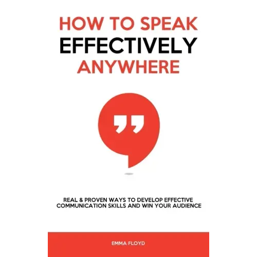 How to Speak Effectively Anywhere: Real & Proven Ways to Develop Effective Communication Skills and Win Your Audience