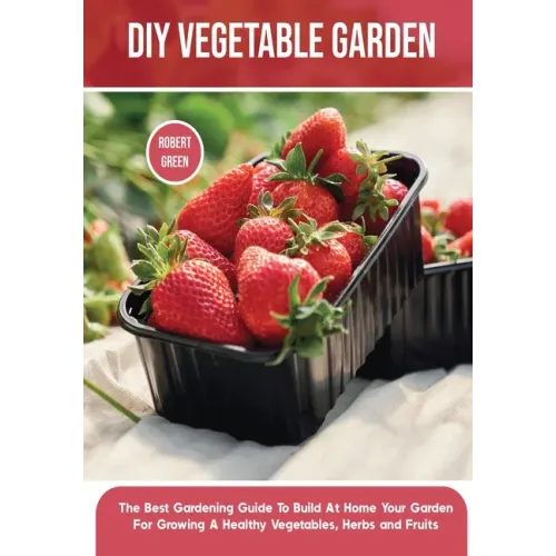 DIY Vegetable Garden: The Best Gardening Guide To Build At Home Your Garden For Growing A Healthy Vegetables, Herbs and Fruits