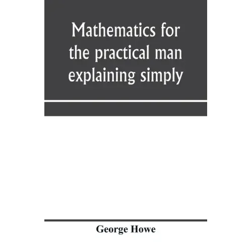 Mathematics for the practical man explaining simply and quickly all the elements of algebra, geometry, trigonometry, logarithms, coördinate geom