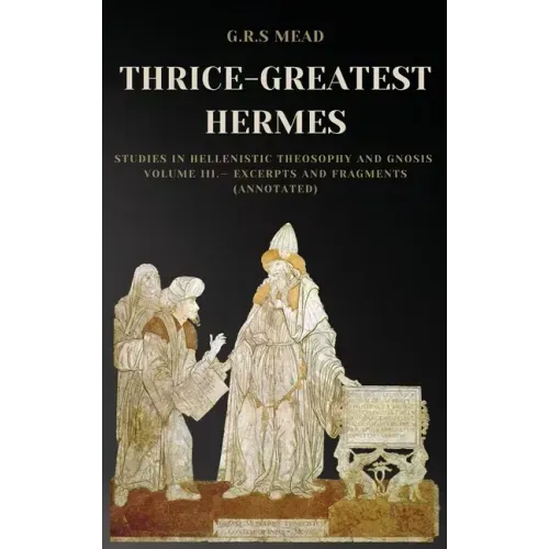 Thrice-Greatest Hermes: Studies in Hellenistic Theosophy and Gnosis Volume III.- Excerpts and Fragments (Annotated)