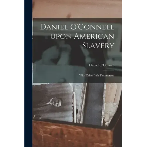Daniel O'Connell Upon American Slavery: With Other Irish Testimonies.