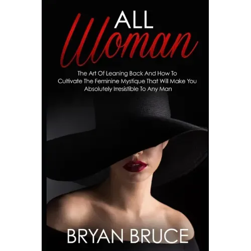 All Woman: The Art Of Leaning Back And How To Cultivate The Feminine Mystique That Will Make You Irresistible To Any Man
