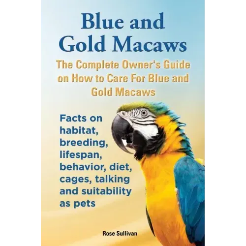 Blue and Gold Macaws, The Complete Owner's Guide on How to Care For Blue and Yellow Macaws, Facts on habitat, breeding, lifespan, behavior, diet, cage