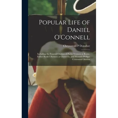 Popular Life of Daniel O'Connell: Including the Funeral Oration of Padre Ventura at Rome, Father Burke's Sermon at Glasnevin, and Wendell Phillip's Ce