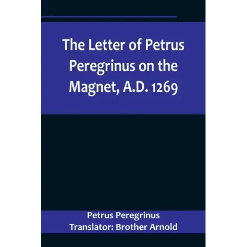 The Letter of Petrus Peregrinus on the Magnet, A.D. 1269