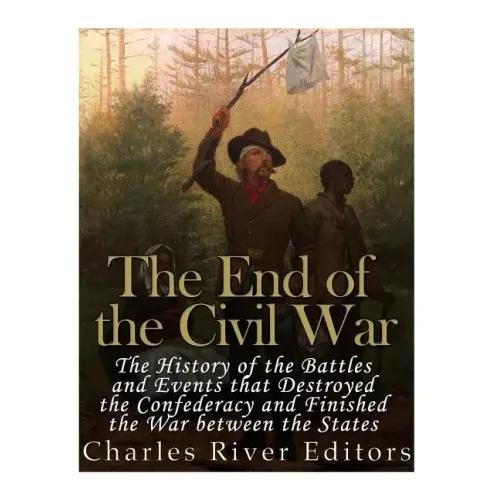 The End of the Civil War: The History of the Battles and Events that Destroyed the Confederacy and Finished the War Between the States