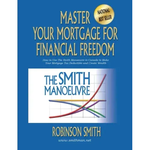 Master Your Mortgage for Financial Freedom: How to Use The Smith Manoeuvre in Canada to Make Your Mortgage Tax-Deductible and Create Wealth