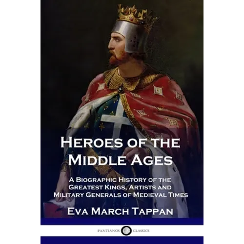Heroes of the Middle Ages: A Biographic History of the Greatest Kings, Artists and Military Generals of Medieval Times