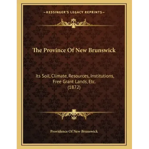The Province Of New Brunswick: Its Soil, Climate, Resources, Institutions, Free Grant Lands, Etc. (1872)