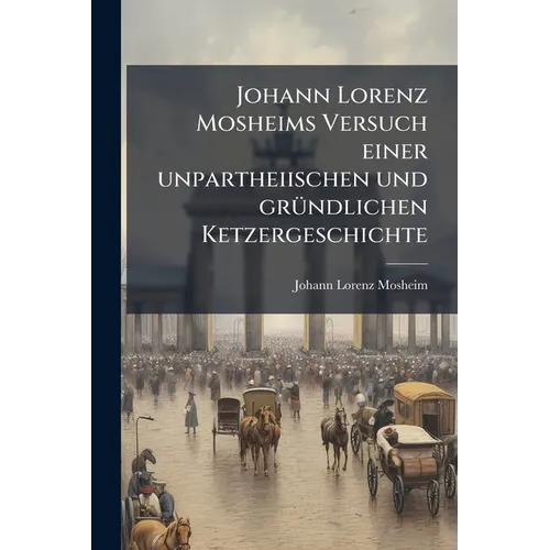 Johann Lorenz Mosheims Versuch einer unpartheiischen und grÃ1/4ndlichen Ketzergeschichte