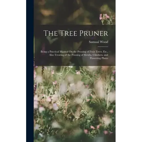The Tree Pruner: Being a Practical Manual On the Pruning of Fruit Trees, Etc., Also Treating of the Pruning of Shrubs, Climbers, and Flowering Plants